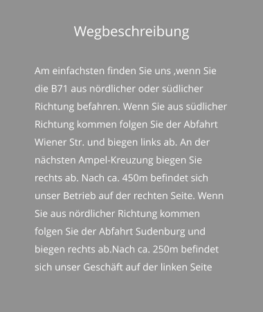 Wegbeschreibung Am einfachsten finden Sie uns ,wenn Sie die B71 aus nördlicher oder südlicher Richtung befahren. Wenn Sie aus südlicher Richtung kommen folgen Sie der Abfahrt Wiener Str. und biegen links ab. An der nächsten Ampel-Kreuzung biegen Sie rechts ab. Nach ca. 450m befindet sich unser Betrieb auf der rechten Seite. Wenn Sie aus nördlicher Richtung kommen folgen Sie der Abfahrt Sudenburg und biegen rechts ab.Nach ca. 250m befindet sich unser Geschäft auf der linken Seite