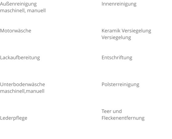 Außenreinigung  maschinell, manuell   Motorwäsche    Lackaufbereitung    Unterbodenwäsche  maschinell,manuell    Lederpflege   Innenreinigung    Keramik Versiegelung  Versiegelung   Entschriftung    Polsterreinigung    Teer und  Fleckenentfernung