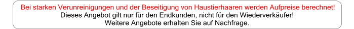 Bei starken Verunreinigungen und der Beseitigung von Haustierhaaren werden Aufpreise berechnet!  Dieses Angebot gilt nur für den Endkunden, nicht für den Wiederverkäufer!  Weitere Angebote erhalten Sie auf Nachfrage.